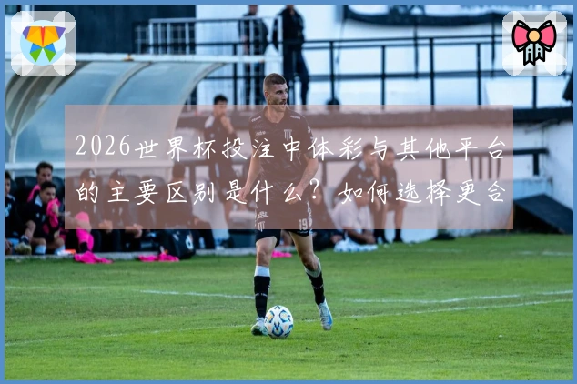 2026世界杯投注中体彩与其他平台的主要区别是什么？如何选择更合适的投注渠道？
