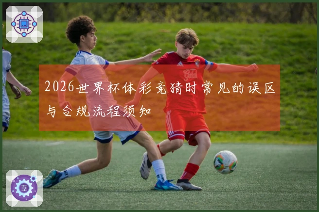 2026世界杯体彩竞猜时常见的误区与合规流程须知