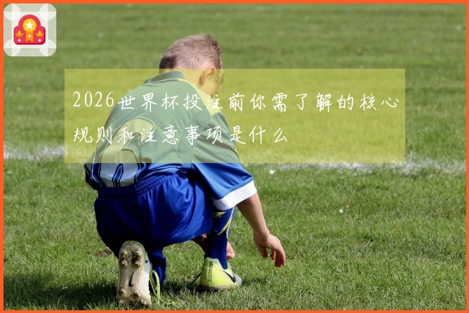2026世界杯投注前你需了解的核心规则和注意事项是什么